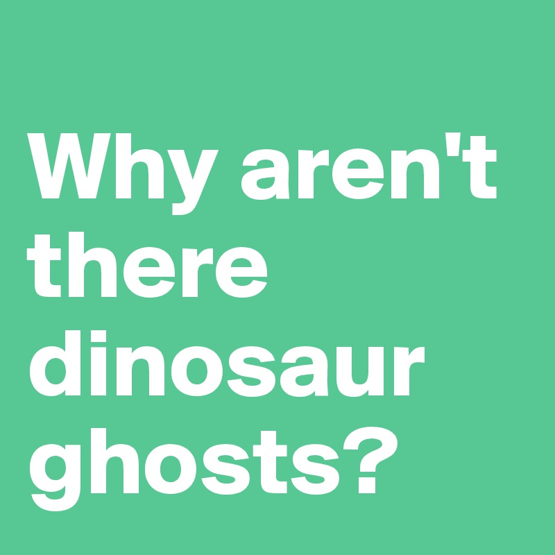 
Why aren't there dinosaur ghosts? 