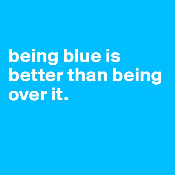 

being blue is better than being over it. 


