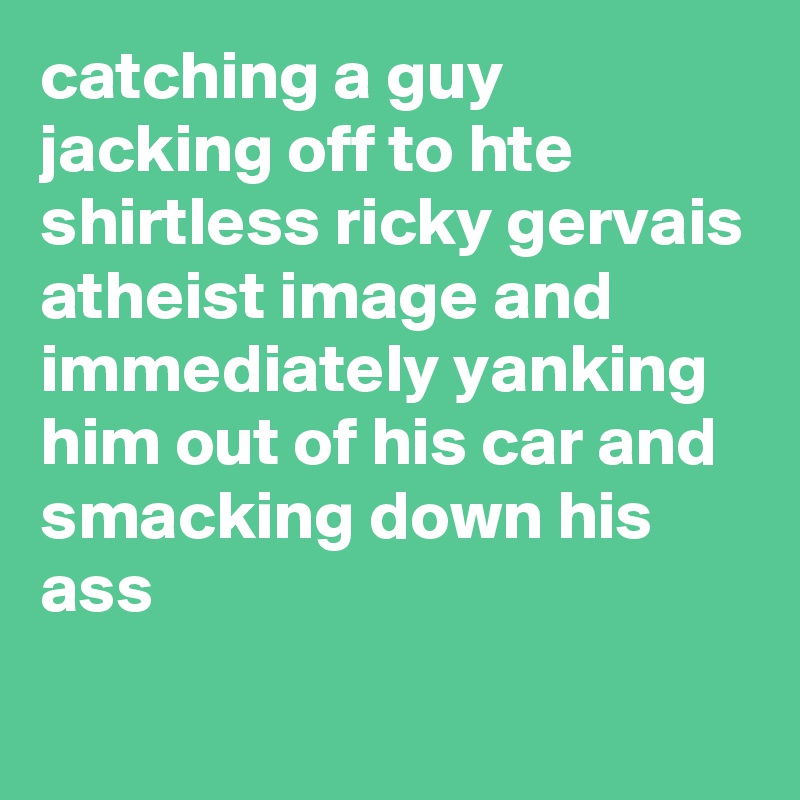 catching a guy jacking off to hte shirtless ricky gervais atheist image and immediately yanking him out of his car and smacking down his ass