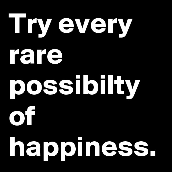 Try every rare possibilty of happiness.