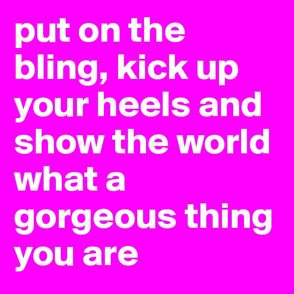 put on the bling, kick up your heels and show the world what a gorgeous thing you are