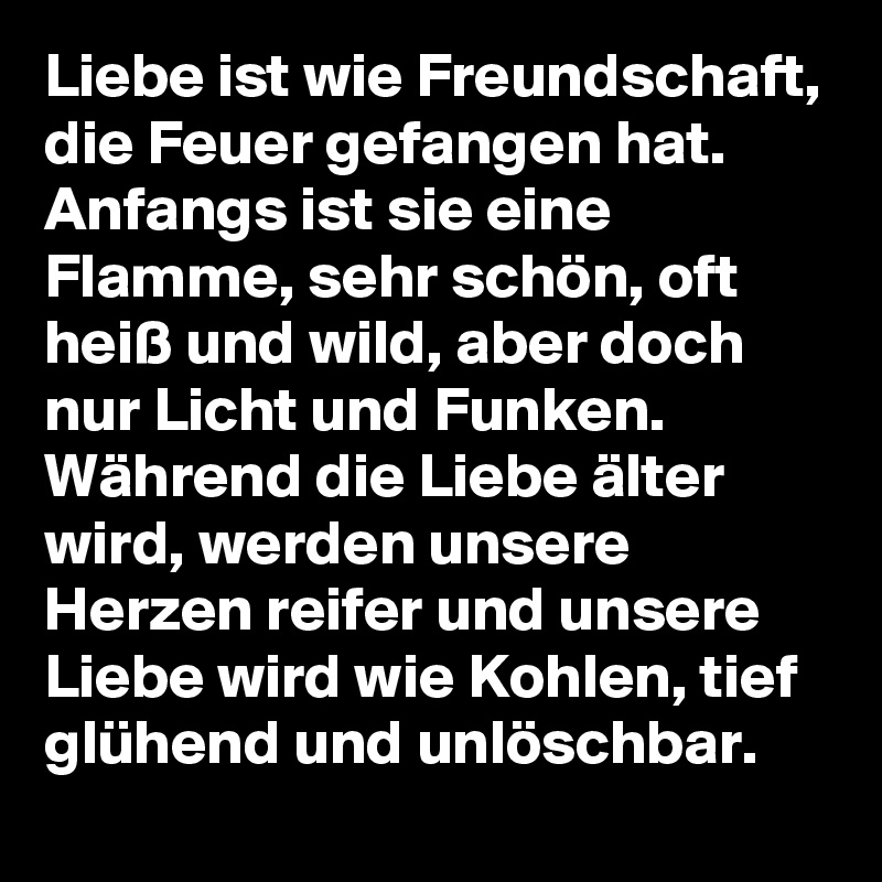 Liebe ist wie Freundschaft, die Feuer gefangen hat. Anfangs ist sie eine Flamme, sehr schön, oft heiß und wild, aber doch nur Licht und Funken. Während die Liebe älter wird, werden unsere Herzen reifer und unsere Liebe wird wie Kohlen, tief glühend und unlöschbar.