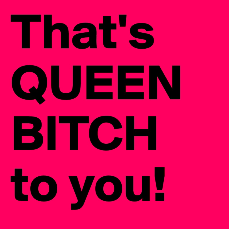 That's QUEEN BITCH 
to you!