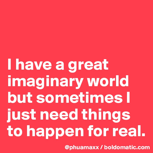 


I have a great imaginary world but sometimes I just need things to happen for real.