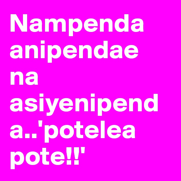 Nampenda anipendae na asiyenipenda..'potelea pote!!'