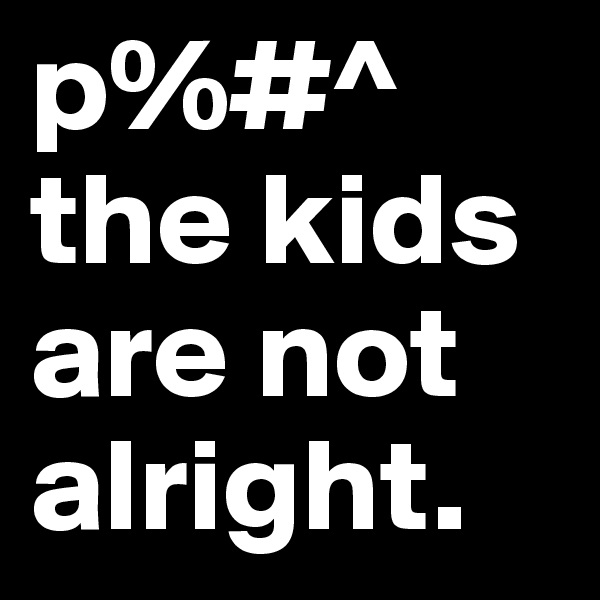 p%#^
the kids are not alright.