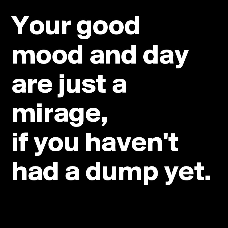 Your good mood and day are just a mirage,
if you haven't had a dump yet.