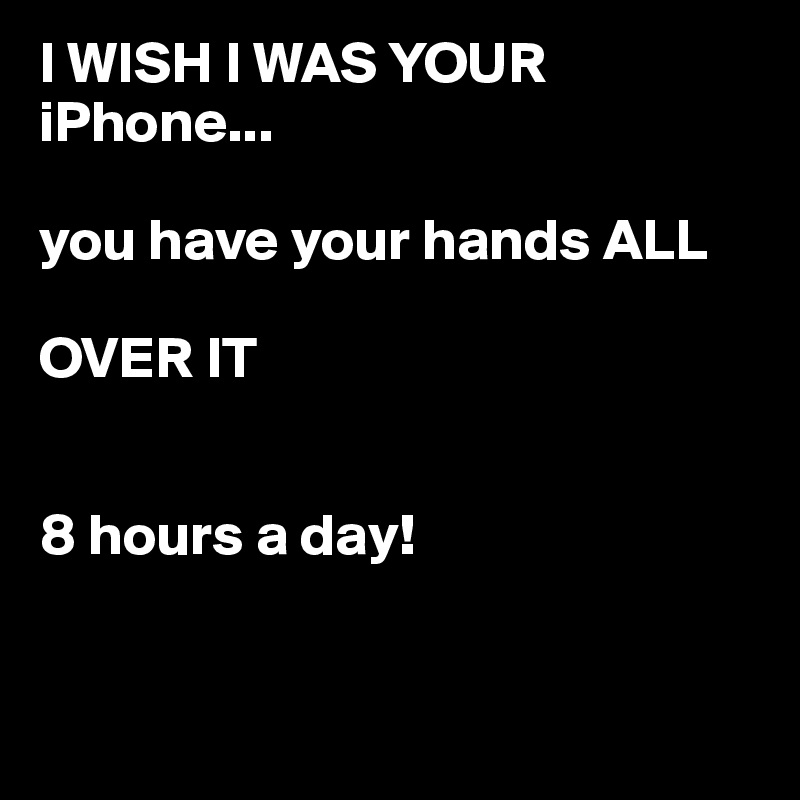 I WISH I WAS YOUR iPhone...

you have your hands ALL 

OVER IT


8 hours a day!


