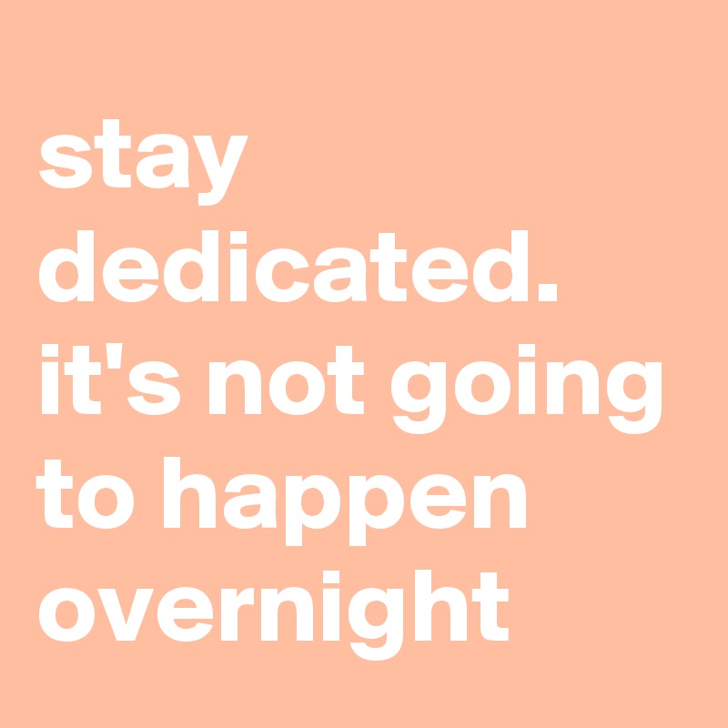 stay dedicated.
it's not going to happen overnight