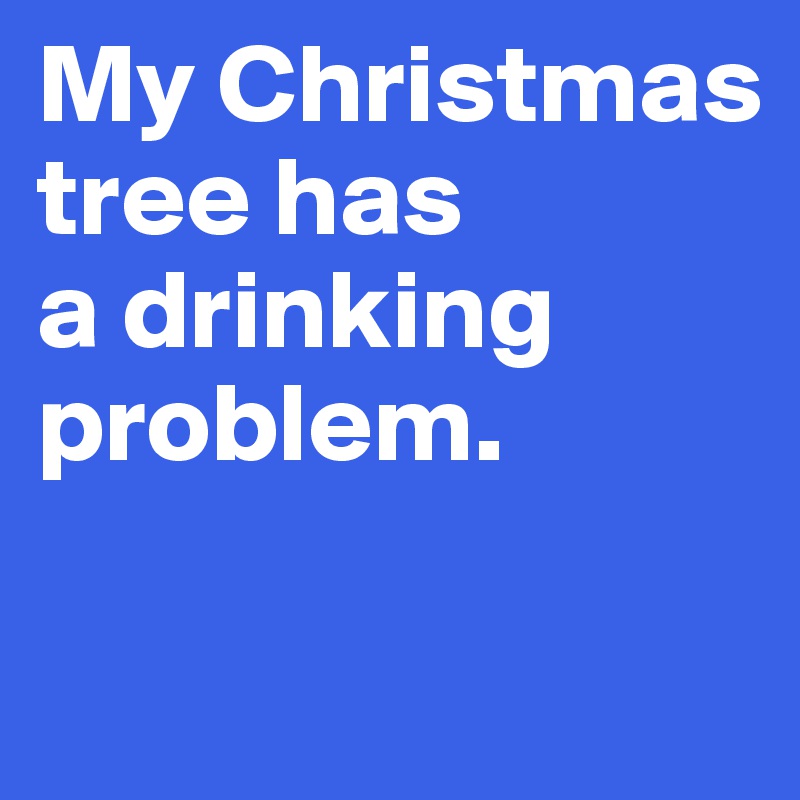 My Christmas tree has 
a drinking problem.

