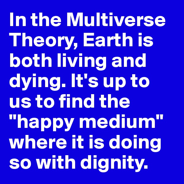 In the Multiverse Theory, Earth is both living and dying. It's up to us to find the "happy medium" where it is doing so with dignity.