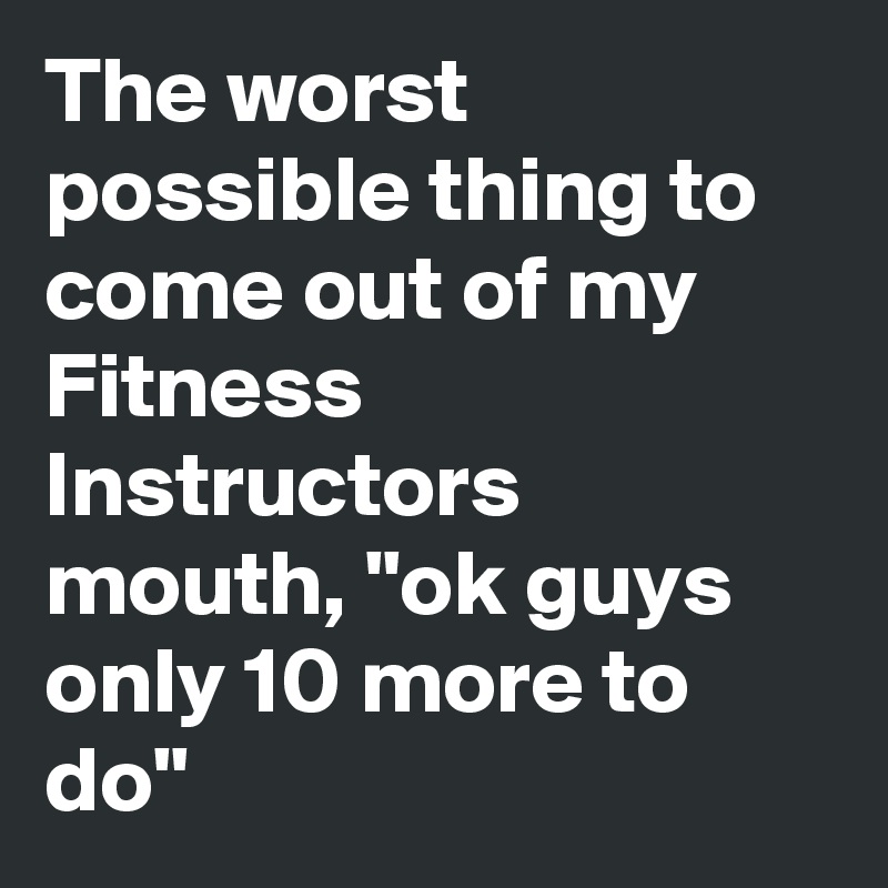 The worst possible thing to come out of my Fitness Instructors mouth, "ok guys only 10 more to do"