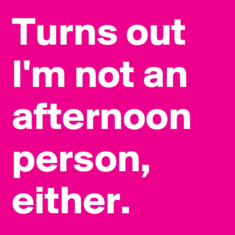 Turns out I'm not an afternoon person, either. 