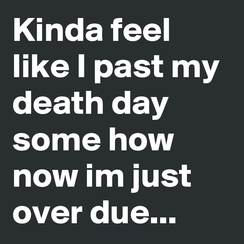 Kinda feel like I past my death day some how now im just over due...