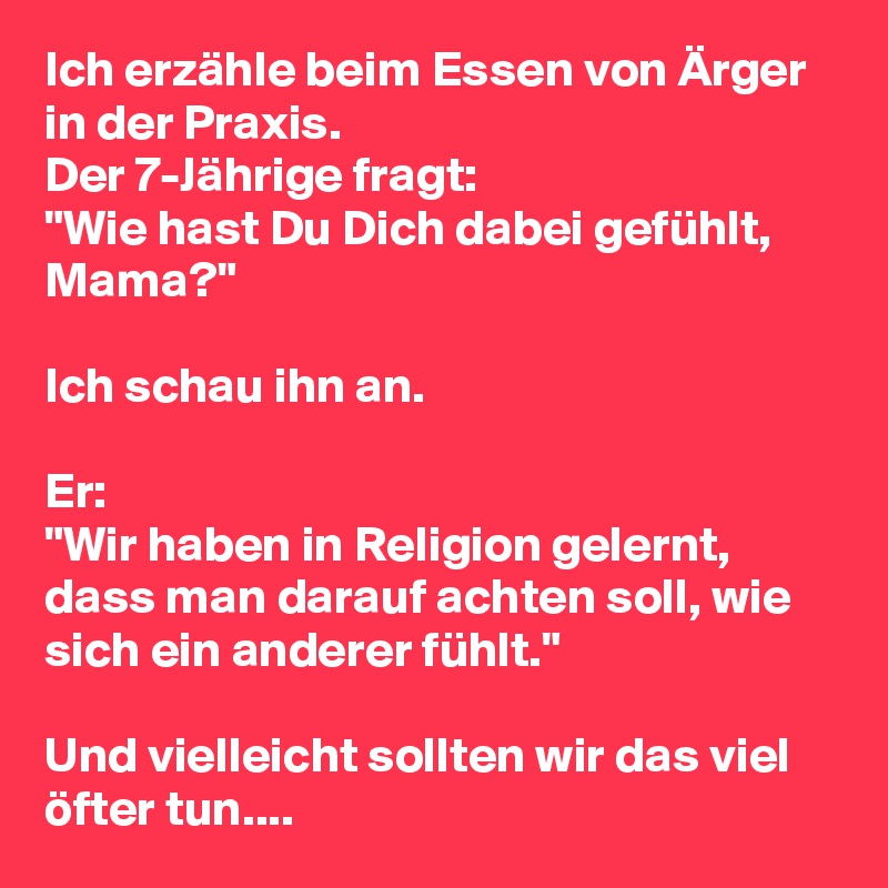 Ich erzähle beim Essen von Ärger in der Praxis.
Der 7-Jährige fragt:
"Wie hast Du Dich dabei gefühlt, Mama?"

Ich schau ihn an.

Er:
"Wir haben in Religion gelernt, dass man darauf achten soll, wie sich ein anderer fühlt."

Und vielleicht sollten wir das viel öfter tun....