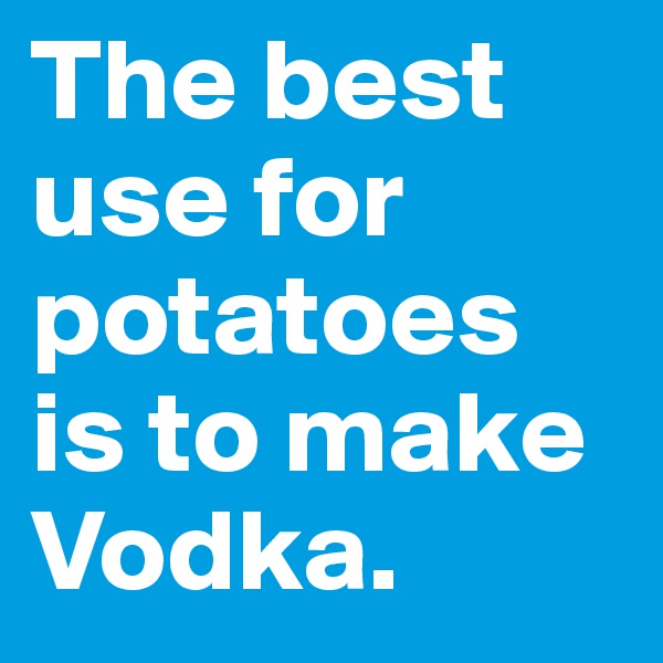 The best use for potatoes is to make Vodka. 