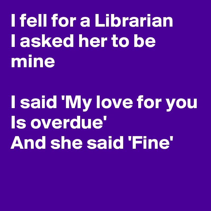 I fell for a Librarian
I asked her to be mine

I said 'My love for you
Is overdue'
And she said 'Fine'

