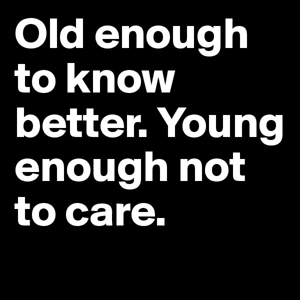 Old enough to know better. Young enough not to care.