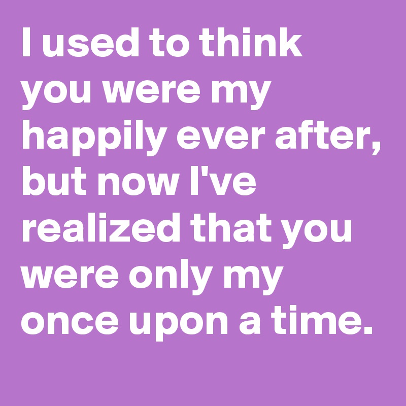 I used to think you were my happily ever after, but now I've realized that you were only my once upon a time.