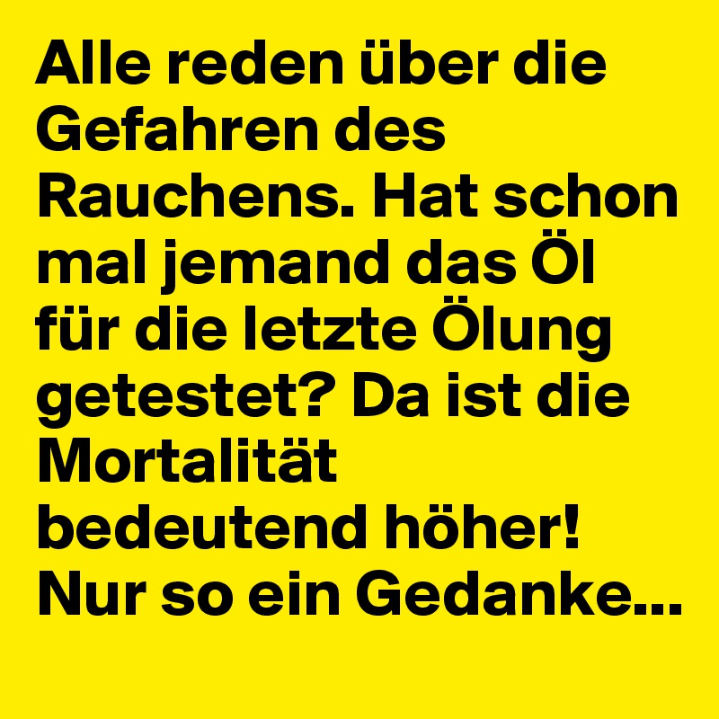 Alle reden über die Gefahren des Rauchens. Hat schon mal jemand das Öl für die letzte Ölung getestet? Da ist die Mortalität bedeutend höher!
Nur so ein Gedanke...