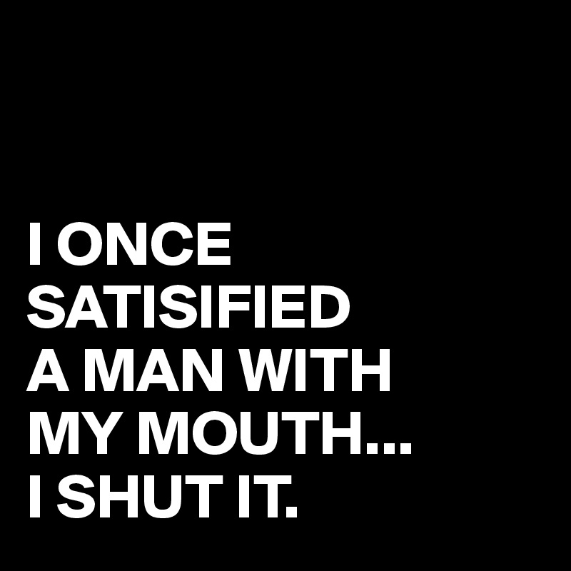 


I ONCE SATISIFIED
A MAN WITH 
MY MOUTH...
I SHUT IT.