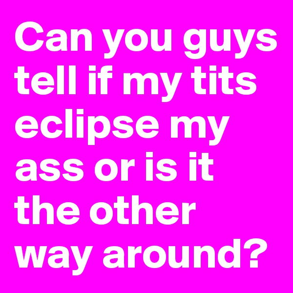 Can you guys tell if my tits eclipse my ass or is it the other way around?