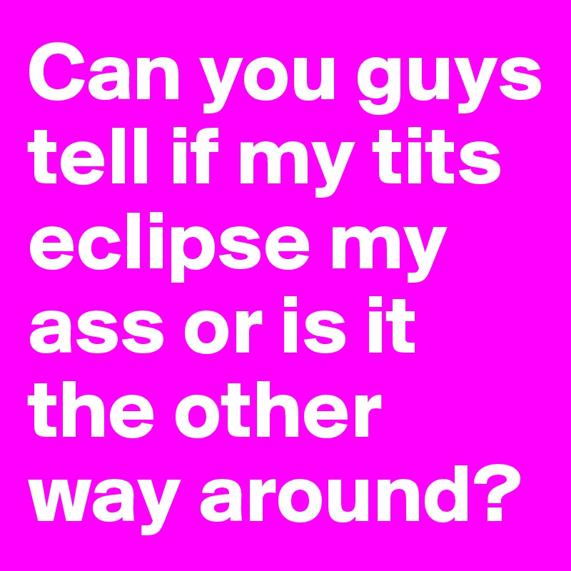 Can you guys tell if my tits eclipse my ass or is it the other way around?