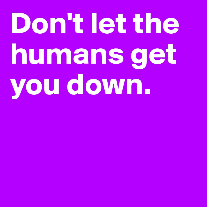 Don't let the humans get you down.


