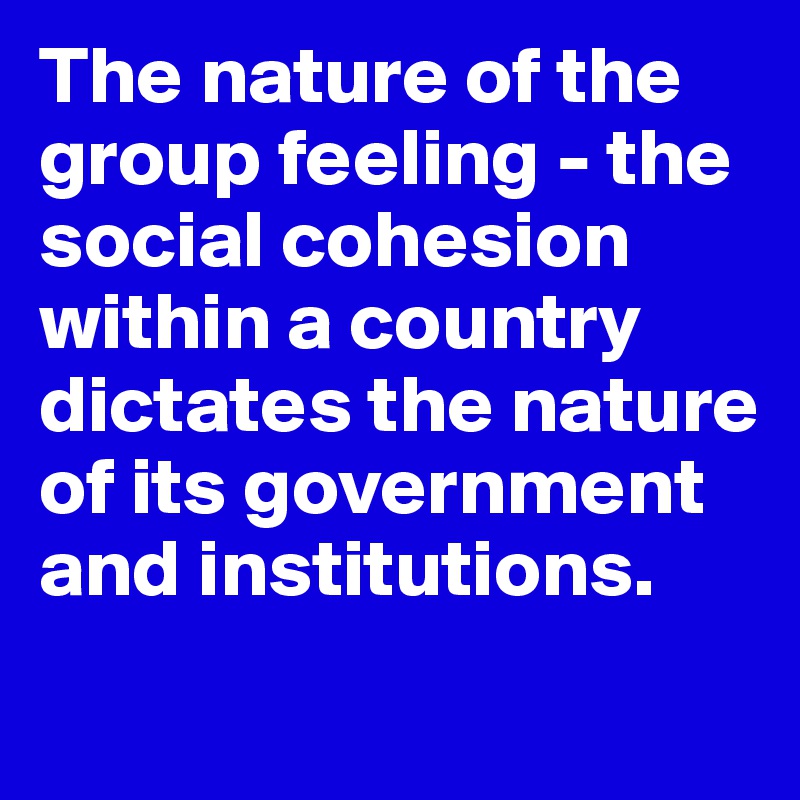 The nature of the group feeling - the social cohesion within a country dictates the nature of its government and institutions. 
