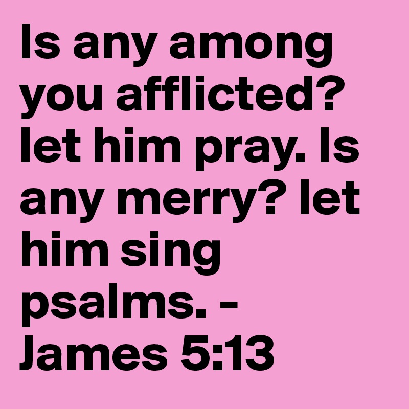 Is any among you afflicted? let him pray. Is any merry? let him sing psalms. - James 5:13