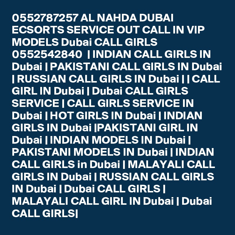 0552787257 AL NAHDA DUBAI ECSORTS SERVICE OUT CALL IN VIP MODELS Dubai CALL GIRLS 0552542840  | INDIAN CALL GIRLS IN Dubai | PAKISTANI CALL GIRLS IN Dubai | RUSSIAN CALL GIRLS IN Dubai | | CALL GIRL IN Dubai | Dubai CALL GIRLS SERVICE | CALL GIRLS SERVICE IN Dubai | HOT GIRLS IN Dubai | INDIAN GIRLS IN Dubai |PAKISTANI GIRL IN Dubai | INDIAN MODELS IN Dubai | PAKISTANI MODELS IN Dubai | INDIAN CALL GIRLS in Dubai | MALAYALI CALL GIRLS IN Dubai | RUSSIAN CALL GIRLS IN Dubai | Dubai CALL GIRLS | MALAYALI CALL GIRL IN Dubai | Dubai CALL GIRLS|