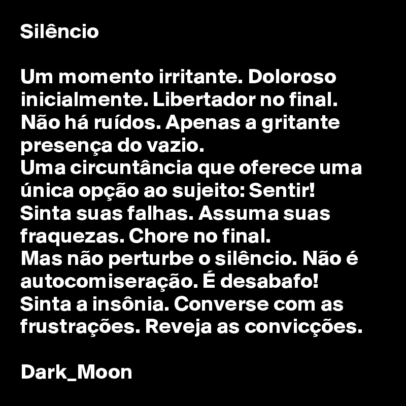 Silêncio

Um momento irritante. Doloroso inicialmente. Libertador no final.
Não há ruídos. Apenas a gritante presença do vazio.
Uma circuntância que oferece uma única opção ao sujeito: Sentir!
Sinta suas falhas. Assuma suas fraquezas. Chore no final.
Mas não perturbe o silêncio. Não é autocomiseração. É desabafo!
Sinta a insônia. Converse com as frustrações. Reveja as convicções.

Dark_Moon