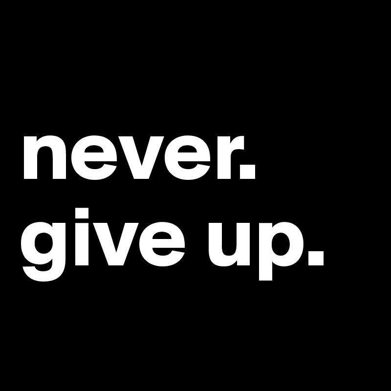 
never.
give up.
