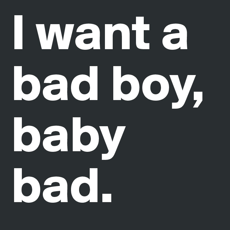 I want a bad boy, baby bad.