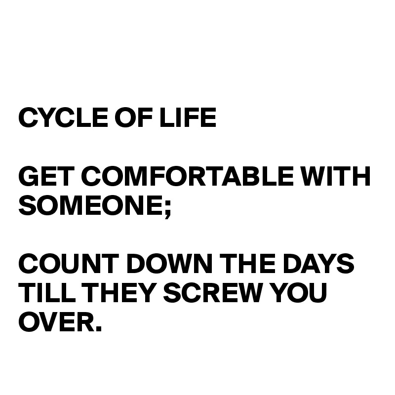 


CYCLE OF LIFE

GET COMFORTABLE WITH SOMEONE;

COUNT DOWN THE DAYS TILL THEY SCREW YOU OVER.

