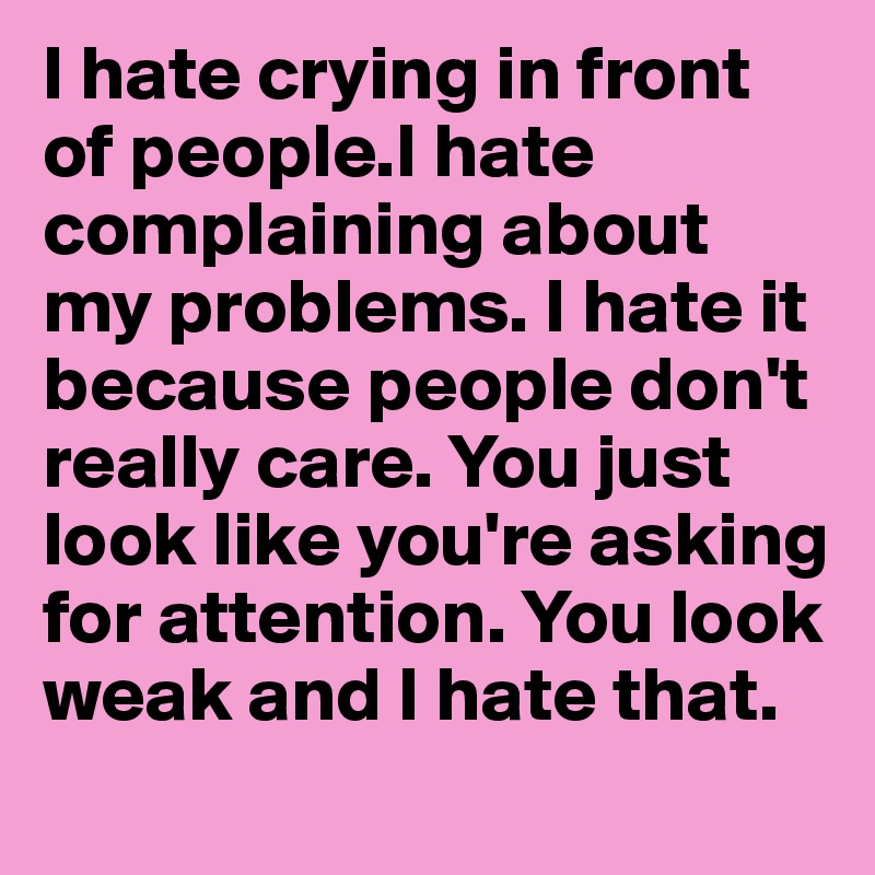 I hate crying in front of people.I hate complaining about my problems. I hate it because people don't really care. You just look like you're asking for attention. You look weak and I hate that. 