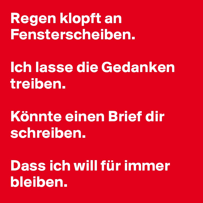 Regen klopft an Fensterscheiben.

Ich lasse die Gedanken treiben.

Könnte einen Brief dir schreiben.

Dass ich will für immer bleiben.