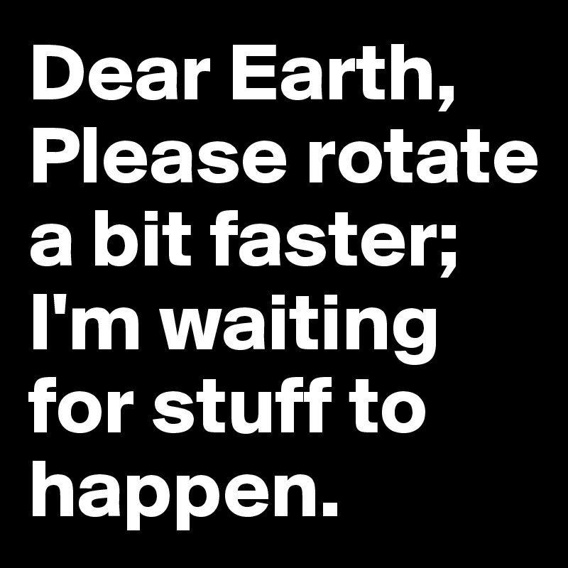 Dear Earth, Please rotate a bit faster; I'm waiting for stuff to happen.
