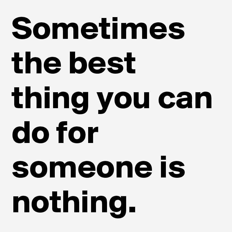 Sometimes the best thing you can do for someone is nothing.