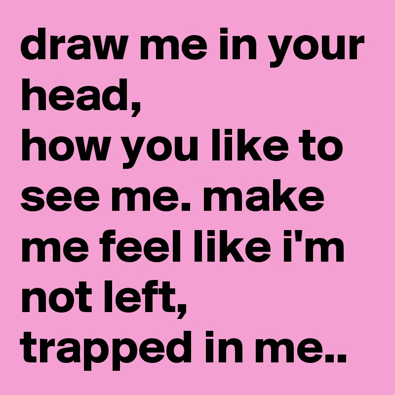 draw me in your head, how you like to see me. make me feel like i'm not