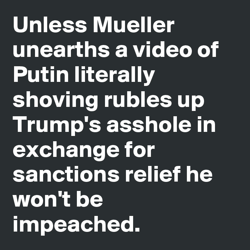 Unless Mueller unearths a video of Putin literally shoving rubles up Trump's asshole in exchange for sanctions relief he won't be impeached.