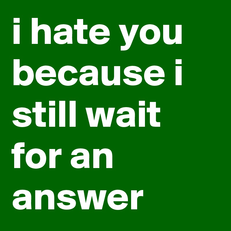 i hate you because i still wait for an answer
