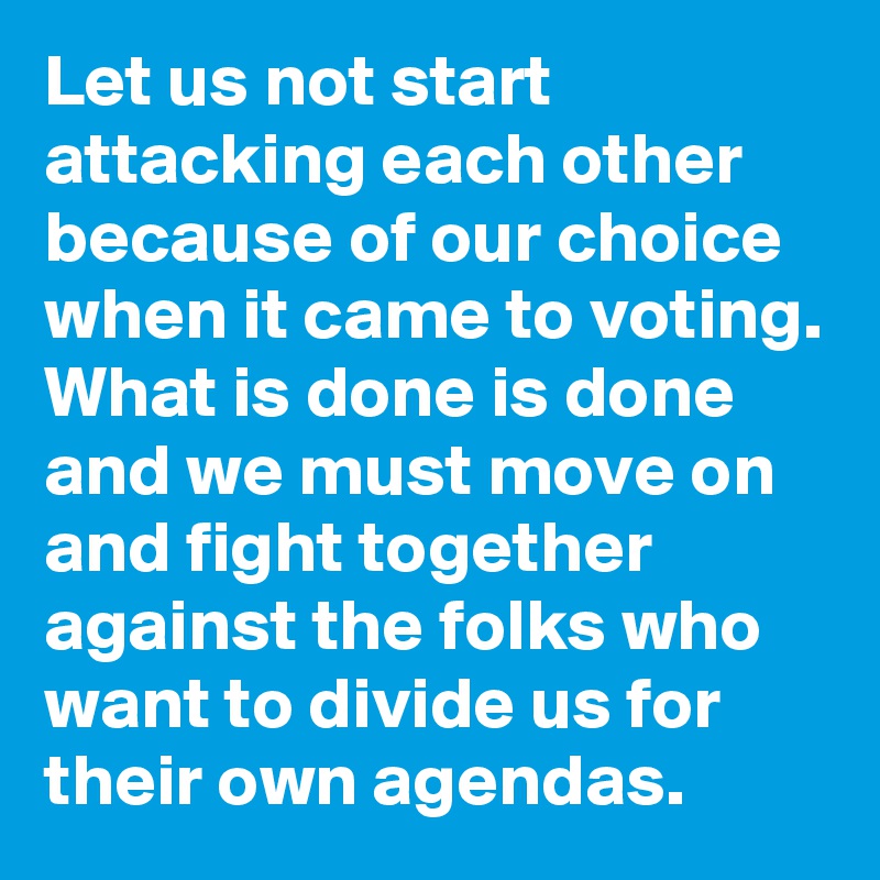 Let us not start attacking each other because of our choice when it came to voting. What is done is done and we must move on and fight together against the folks who want to divide us for their own agendas.