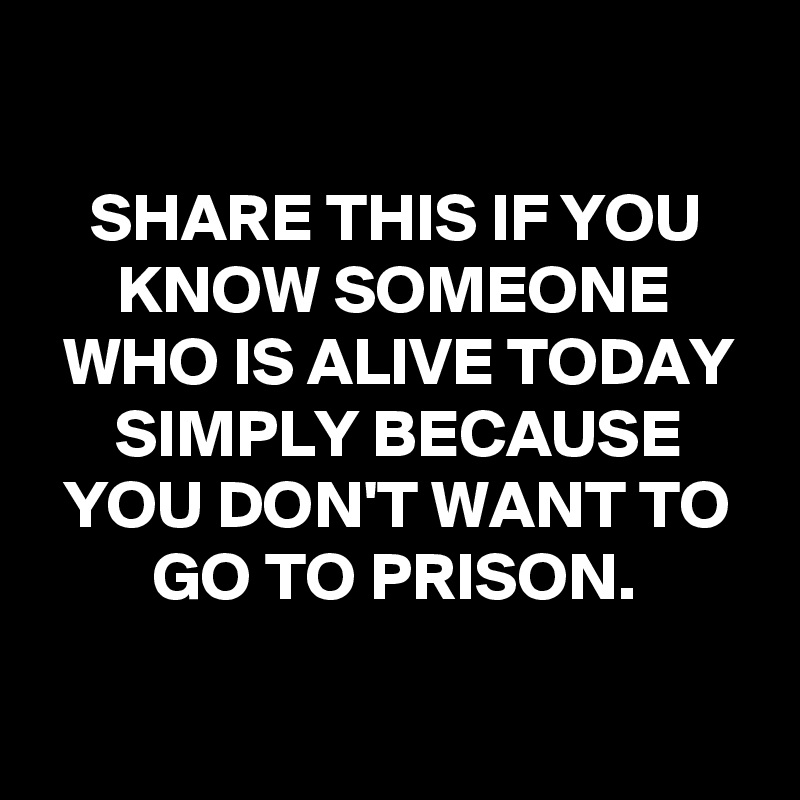 

SHARE THIS IF YOU KNOW SOMEONE WHO IS ALIVE TODAY SIMPLY BECAUSE YOU DON'T WANT TO GO TO PRISON.

