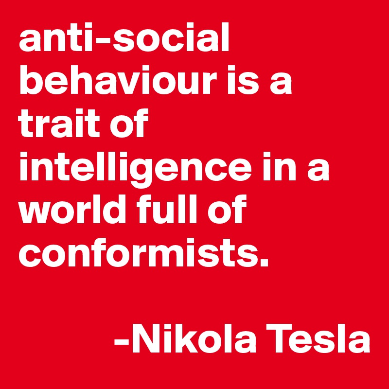 anti-social behaviour is a trait of intelligence in a world full of conformists. 
 
           -Nikola Tesla