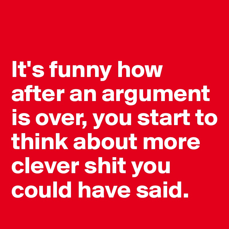 

It's funny how after an argument is over, you start to think about more clever shit you could have said. 