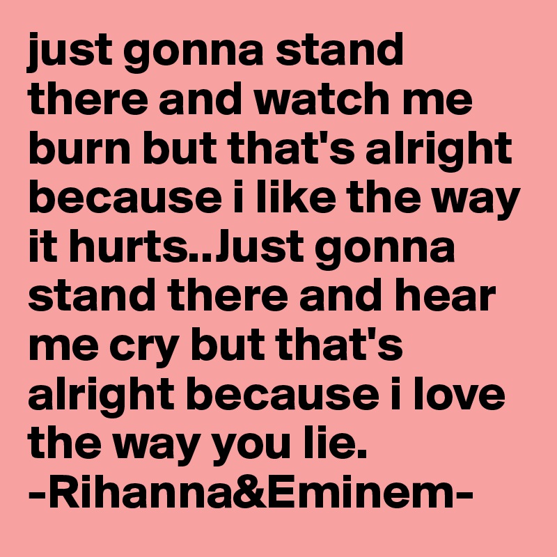 just gonna stand there and watch me burn but that's alright because i like the way it hurts..Just gonna stand there and hear me cry but that's alright because i love the way you lie.
-Rihanna&Eminem-