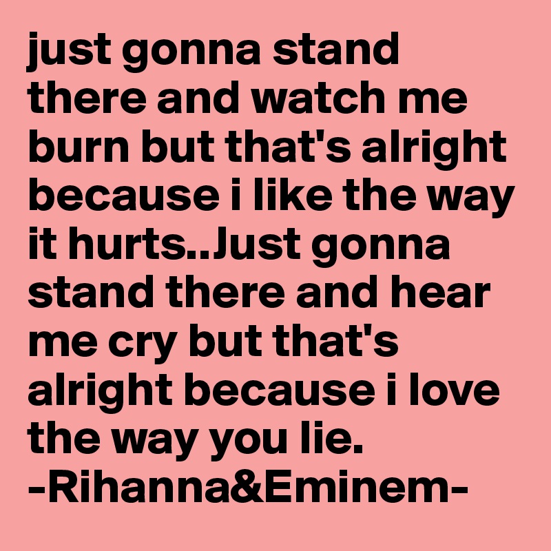 just gonna stand there and watch me burn but that s alright because i like the way