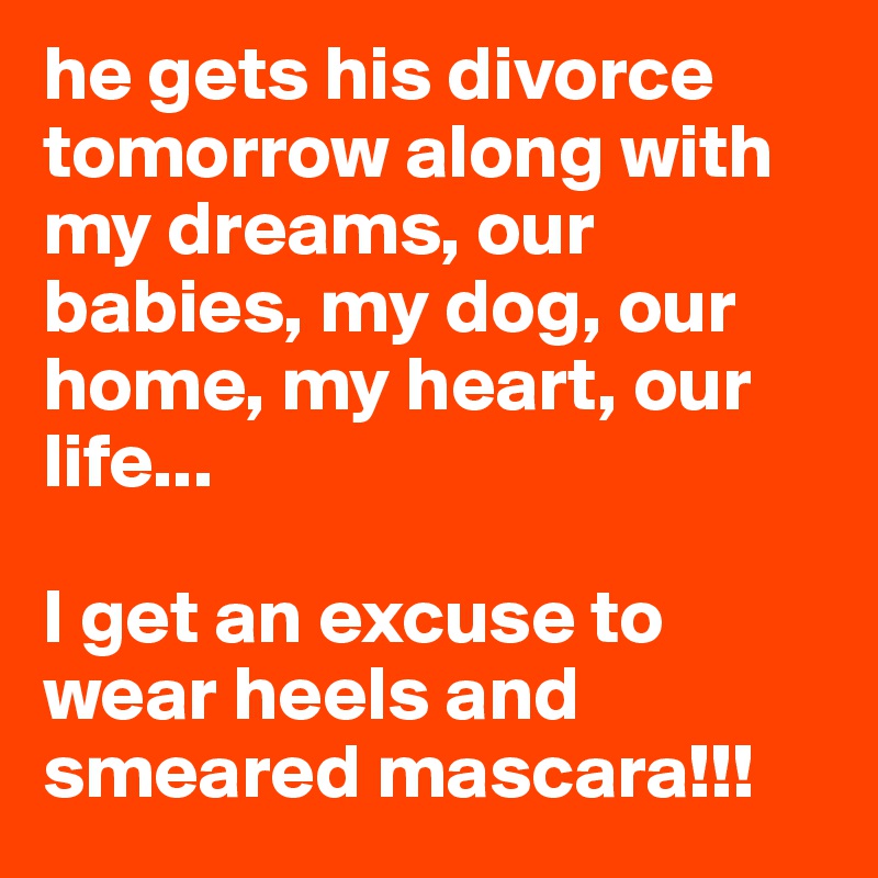 he gets his divorce tomorrow along with my dreams, our babies, my dog, our home, my heart, our life...

I get an excuse to wear heels and smeared mascara!!! 