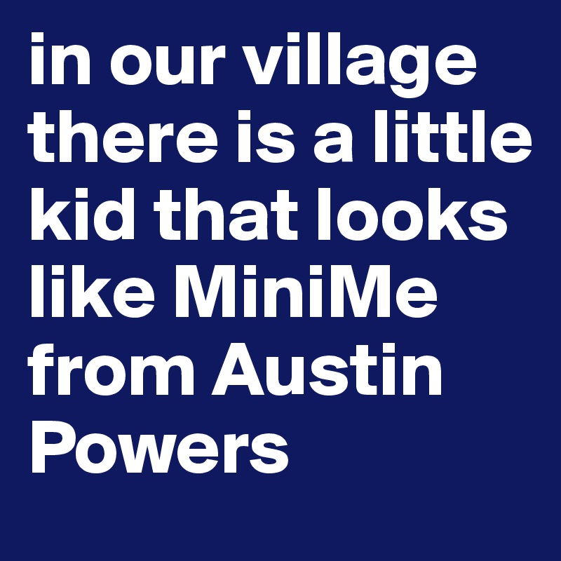 in our village there is a little kid that looks like MiniMe from Austin Powers